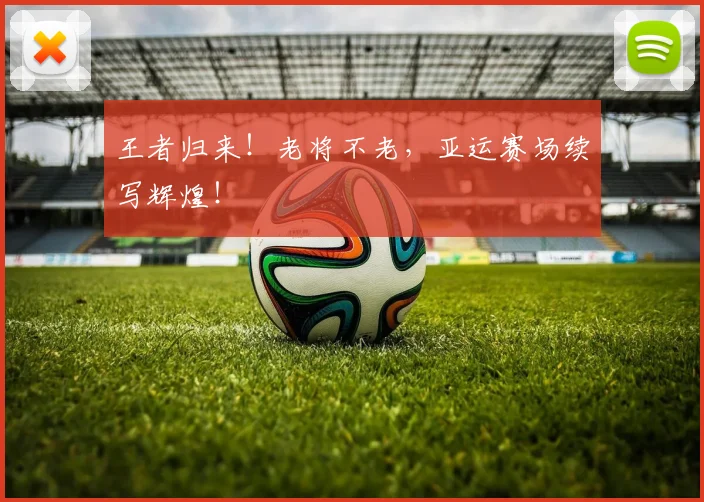 王者归来!老将不老,亚运赛场续写辉煌!